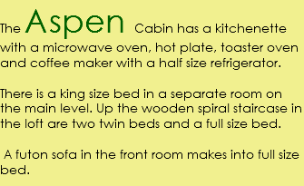 The Aspen Cabin has a kitchenette with a microwave oven, hot plate, toaster oven and coffee maker with a half size refrigerator. There is a king size bed in a separate room on the main level. Up the wooden spiral staircase in the loft are two twin beds and a full size bed. A futon sofa in the front room makes into full size bed.